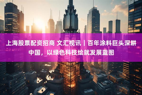上海股票配资招商 文汇视讯｜百年涂料巨头深耕中国，以绿色科技绘就发展蓝图