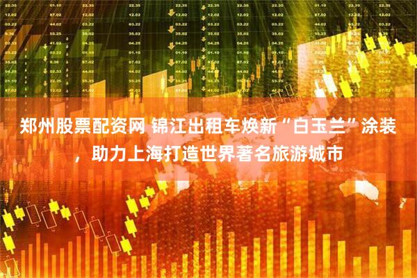 郑州股票配资网 锦江出租车焕新“白玉兰”涂装，助力上海打造世界著名旅游城市