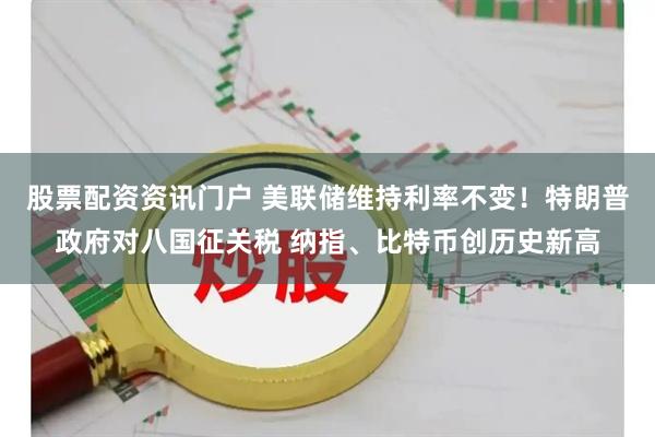 股票配资资讯门户 美联储维持利率不变！特朗普政府对八国征关税 纳指、比特币创历史新高