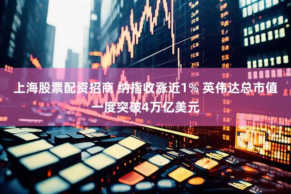 上海股票配资招商 纳指收涨近1% 英伟达总市值一度突破4万亿美元