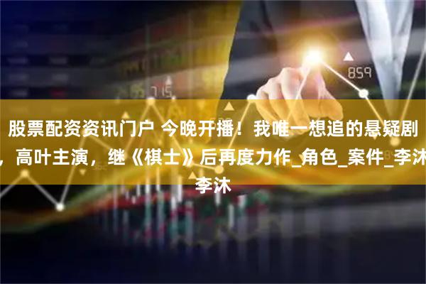 股票配资资讯门户 今晚开播！我唯一想追的悬疑剧，高叶主演，继《棋士》后再度力作_角色_案件_李沐