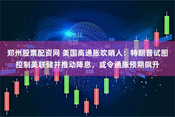 郑州股票配资网 美国高通胀吹哨人：特朗普试图控制美联储并推动降息，或令通胀预期飙升