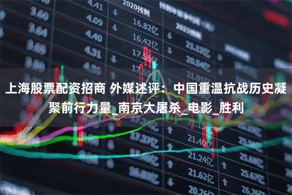 上海股票配资招商 外媒述评：中国重温抗战历史凝聚前行力量_南京大屠杀_电影_胜利