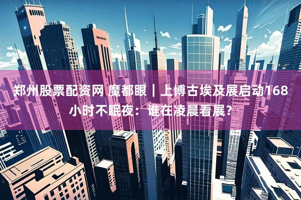 郑州股票配资网 魔都眼｜上博古埃及展启动168小时不眠夜：谁在凌晨看展？