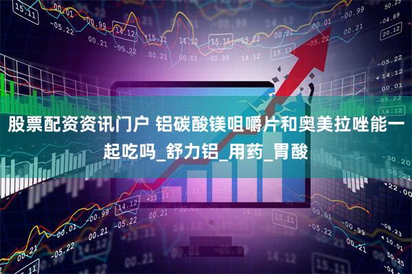 股票配资资讯门户 铝碳酸镁咀嚼片和奥美拉唑能一起吃吗_舒力铝_用药_胃酸