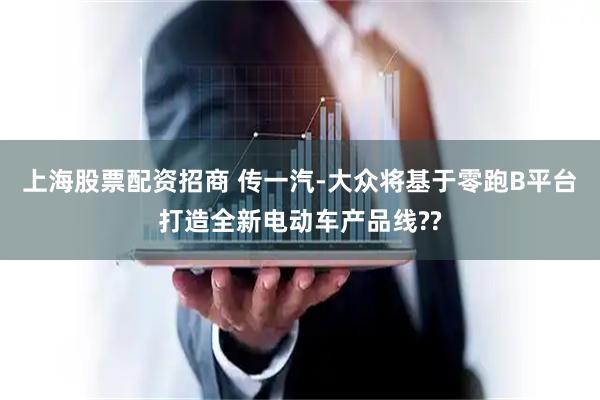 上海股票配资招商 传一汽-大众将基于零跑B平台打造全新电动车产品线??