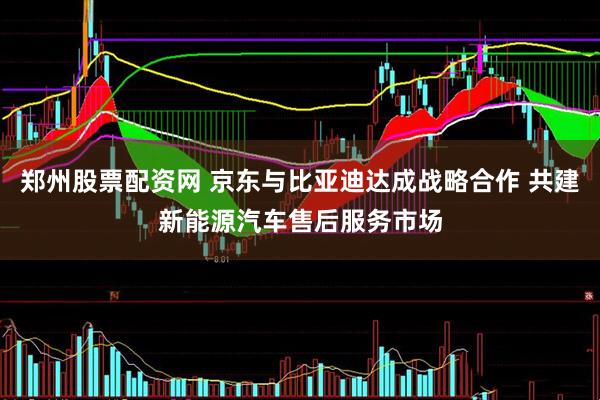 郑州股票配资网 京东与比亚迪达成战略合作 共建新能源汽车售后服务市场