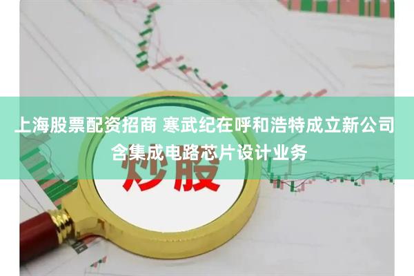 上海股票配资招商 寒武纪在呼和浩特成立新公司  含集成电路芯片设计业务