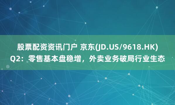 股票配资资讯门户 京东(JD.US/9618.HK)Q2：零售基本盘稳增，外卖业务破局行业生态