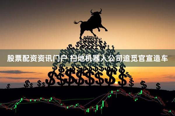 股票配资资讯门户 扫地机器人公司追觅官宣造车