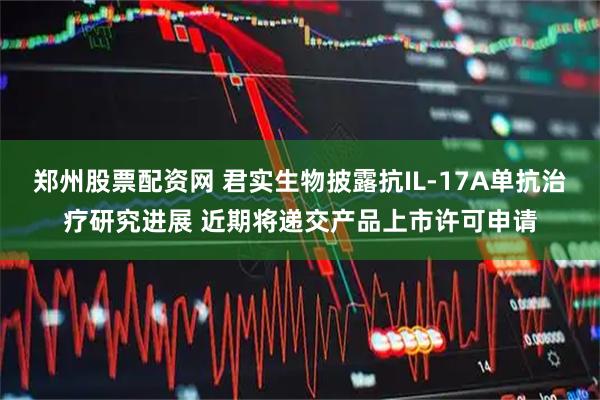郑州股票配资网 君实生物披露抗IL-17A单抗治疗研究进展 近期将递交产品上市许可申请