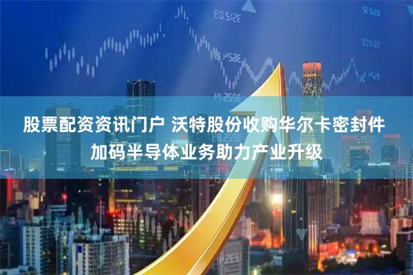 股票配资资讯门户 沃特股份收购华尔卡密封件 加码半导体业务助力产业升级