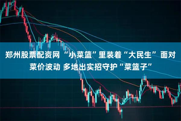 郑州股票配资网 “小菜篮”里装着“大民生” 面对菜价波动 多地出实招守护“菜篮子”