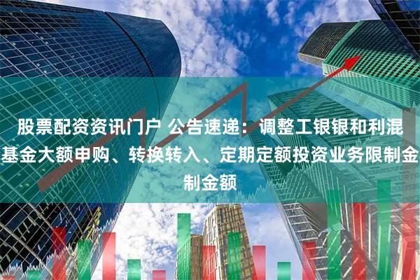股票配资资讯门户 公告速递：调整工银银和利混合基金大额申购、转换转入、定期定额投资业务限制金额