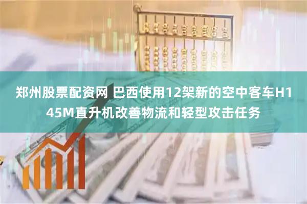 郑州股票配资网 巴西使用12架新的空中客车H145M直升机改善物流和轻型攻击任务