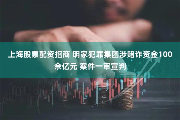 上海股票配资招商 明家犯罪集团涉赌诈资金100余亿元 案件一审宣判