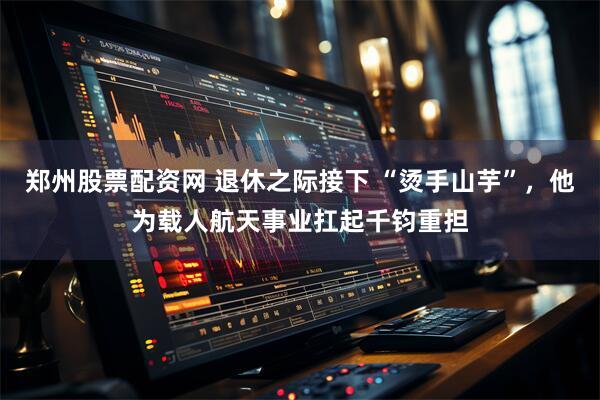 郑州股票配资网 退休之际接下 “烫手山芋”，他为载人航天事业扛起千钧重担