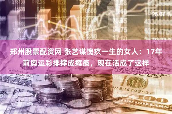 郑州股票配资网 张艺谋愧疚一生的女人：17年前奥运彩排摔成瘫痪，现在活成了这样