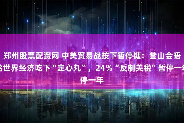 郑州股票配资网 中美贸易战按下暂停键：釜山会晤给世界经济吃下“定心丸”，24％“反制关税”暂停一年