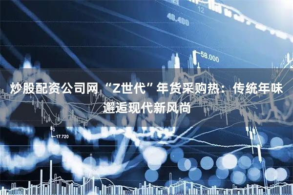 炒股配资公司网 “Z世代”年货采购热：传统年味邂逅现代新风尚