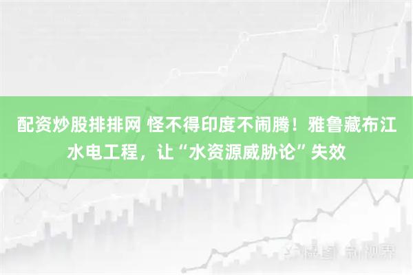 配资炒股排排网 怪不得印度不闹腾！雅鲁藏布江水电工程，让“水资源威胁论”失效